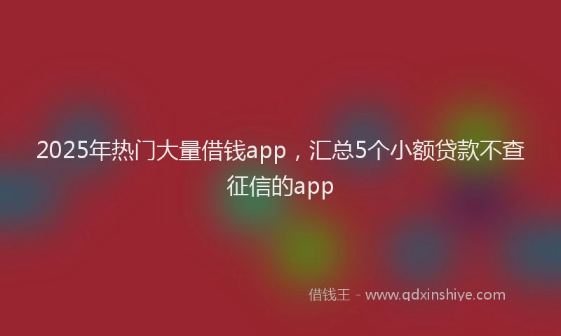2025年热门大量借钱app，汇总5个小额贷款不查征信的app