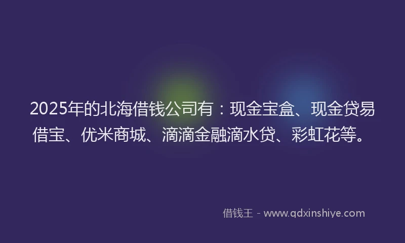 2025年的北海借钱公司有：现金宝盒、现金贷易借宝、优米商城、滴滴金融滴水贷、彩虹花等。
