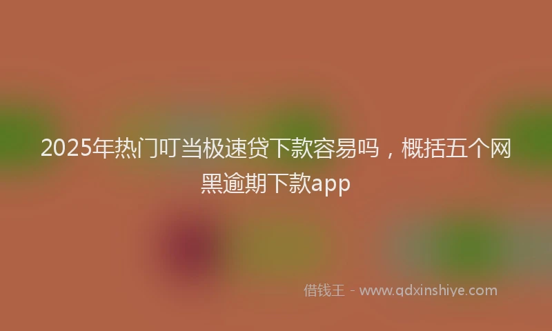 2025年热门叮当极速贷下款容易吗，概括五个网黑逾期下款app