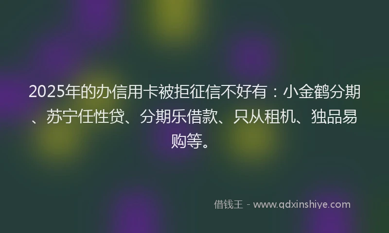 2025年的办信用卡被拒征信不好有：小金鹤分期、苏宁任性贷、分期乐借款、只从租机、独品易购等。