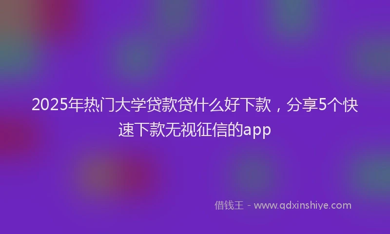 2025年热门大学贷款贷什么好下款，分享5个快速下款无视征信的app