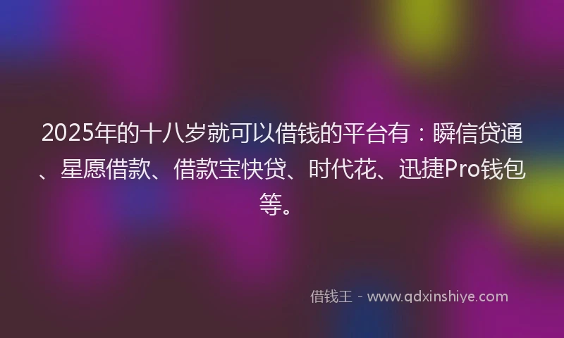 2025年的十八岁就可以借钱的平台有：瞬信贷通、星愿借款、借款宝快贷、时代花、迅捷Pro钱包等。