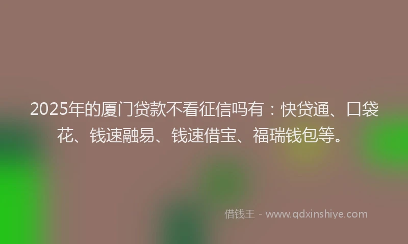 2025年的厦门贷款不看征信吗有：快贷通、口袋花、钱速融易、钱速借宝、福瑞钱包等。