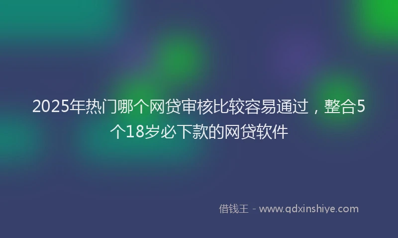 2025年热门哪个网贷审核比较容易通过，整合5个18岁必下款的网贷软件