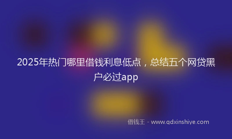 2025年热门哪里借钱利息低点，总结五个网贷黑户必过app
