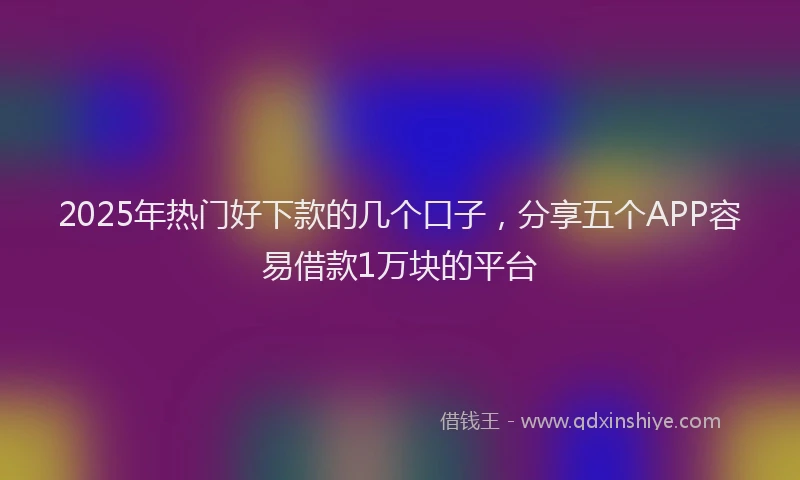 2025年热门好下款的几个口子，分享五个APP容易借款1万块的平台
