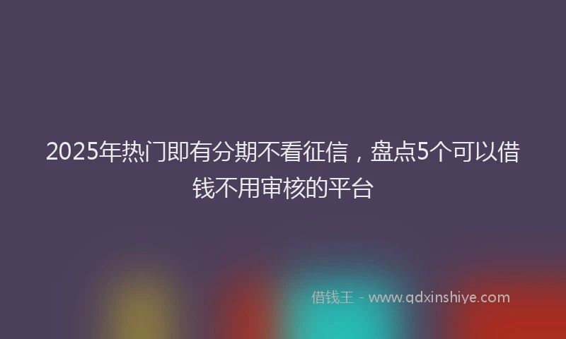 2025年热门即有分期不看征信，盘点5个可以借钱不用审核的平台