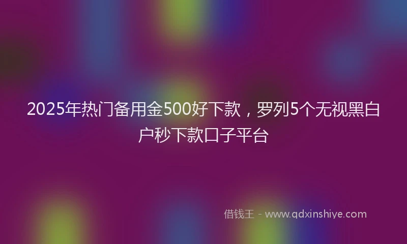 2025年热门备用金500好下款，罗列5个无视黑白户秒下款口子平台