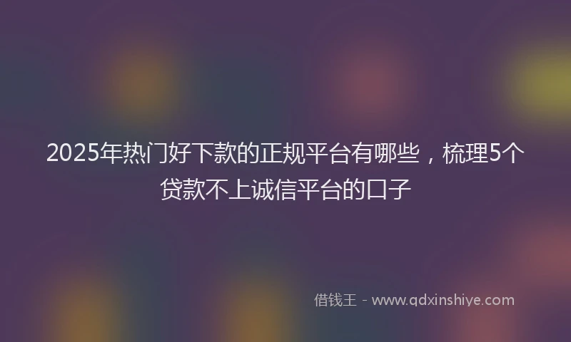 2025年热门好下款的正规平台有哪些，梳理5个贷款不上诚信平台的口子