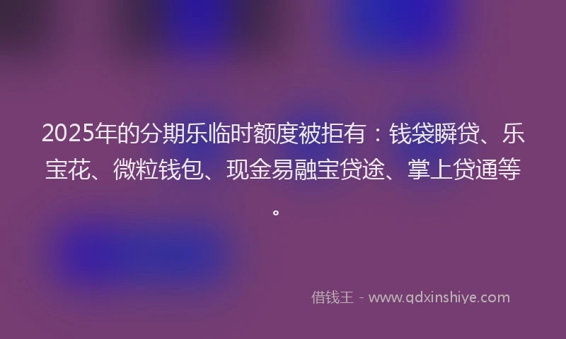 2025年的分期乐临时额度被拒有：钱袋瞬贷、乐宝花、微粒钱包、现金易融宝贷途、掌上贷通等。