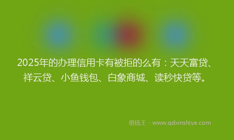 2025年的办理信用卡有被拒的么有：天天富贷、祥云贷、小鱼钱包、白象商城、读秒快贷等。