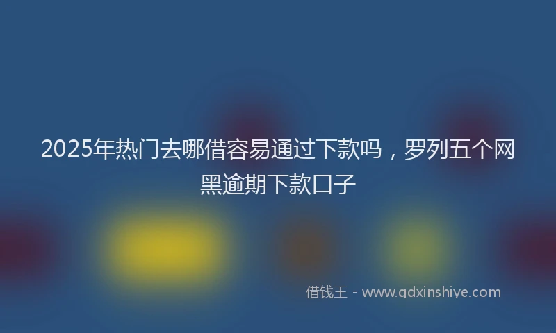 2025年热门去哪借容易通过下款吗，罗列五个网黑逾期下款口子