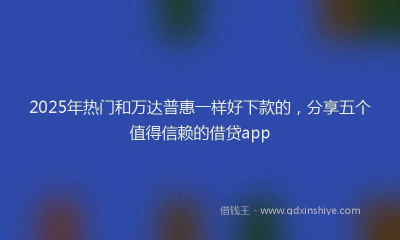 2025年热门和万达普惠一样好下款的，分享五个值得信赖的借贷app