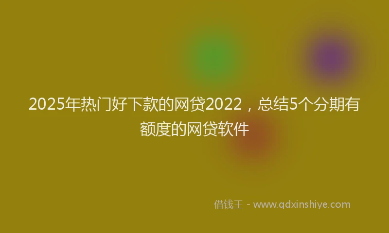 2025年热门好下款的网贷2022，总结5个分期有额度的网贷软件