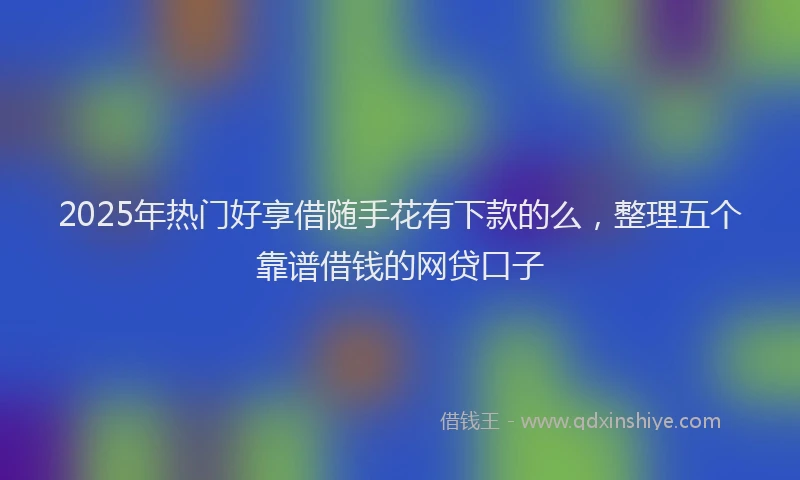 2025年热门好享借随手花有下款的么，整理五个靠谱借钱的网贷口子