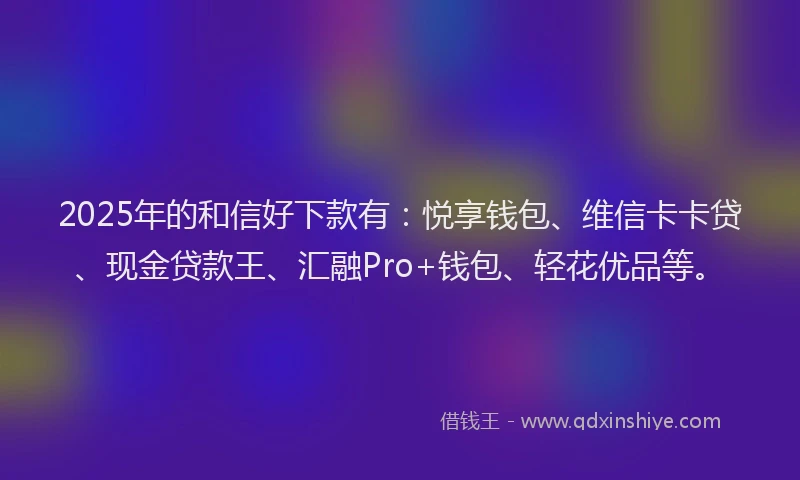 2025年的和信好下款有：悦享钱包、维信卡卡贷、现金贷款王、汇融Pro+钱包、轻花优品等。