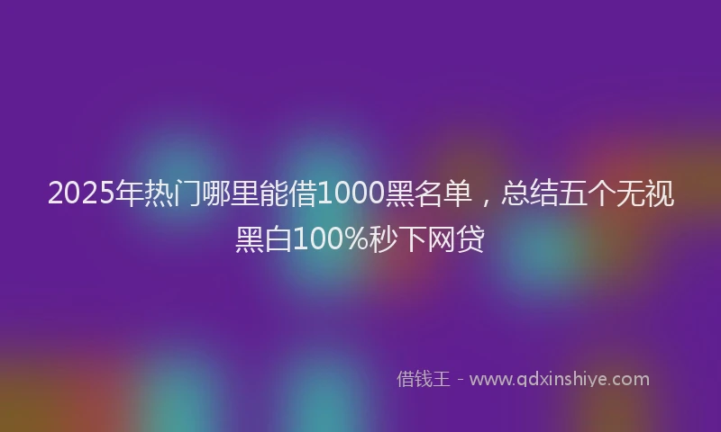 2025年热门哪里能借1000黑名单，总结五个无视黑白100%秒下网贷