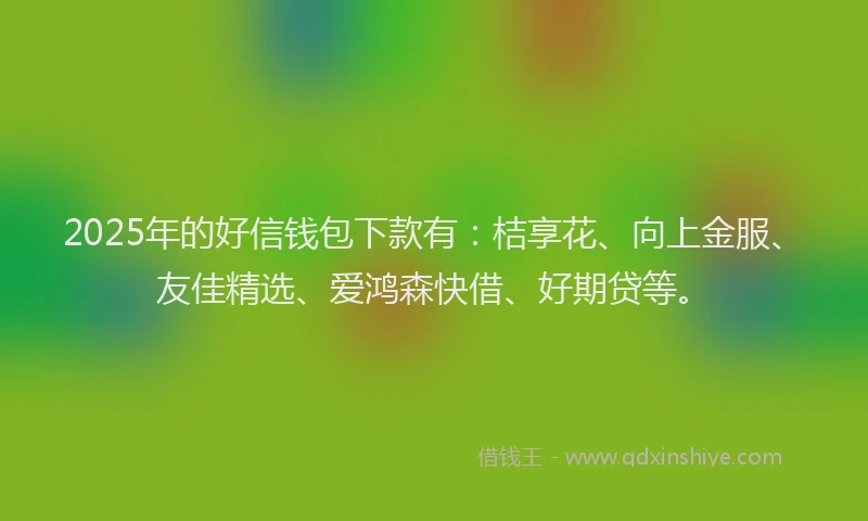 2025年的好信钱包下款有：桔享花、向上金服、友佳精选、爱鸿森快借、好期贷等。