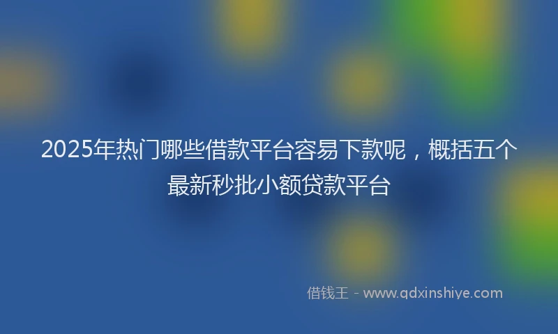 2025年热门哪些借款平台容易下款呢，概括五个最新秒批小额贷款平台