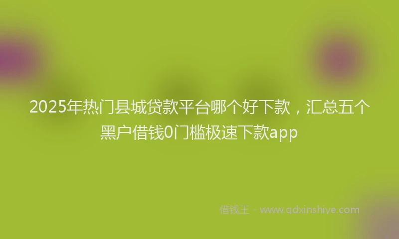 2025年热门县城贷款平台哪个好下款，汇总五个黑户借钱0门槛极速下款app