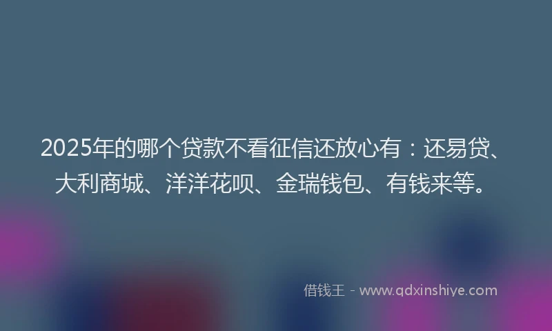 2025年的哪个贷款不看征信还放心有：还易贷、大利商城、洋洋花呗、金瑞钱包、有钱来等。