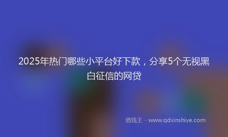 2025年热门哪些小平台好下款，分享5个无视黑白征信的网贷