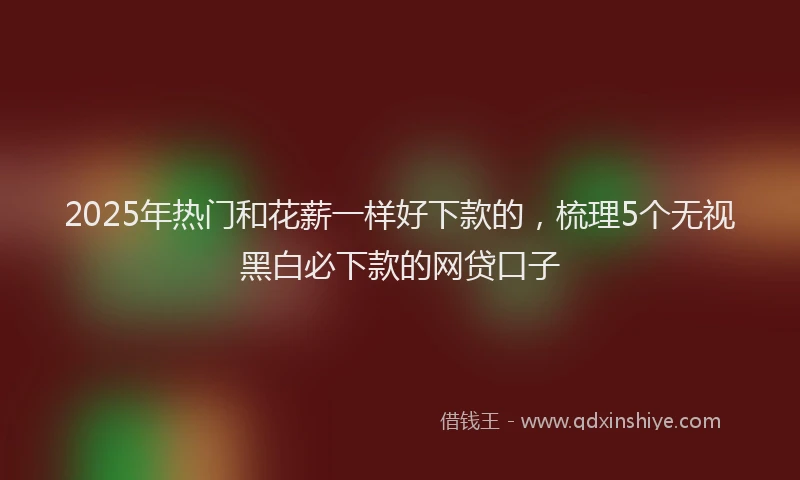 2025年热门和花薪一样好下款的，梳理5个无视黑白必下款的网贷口子