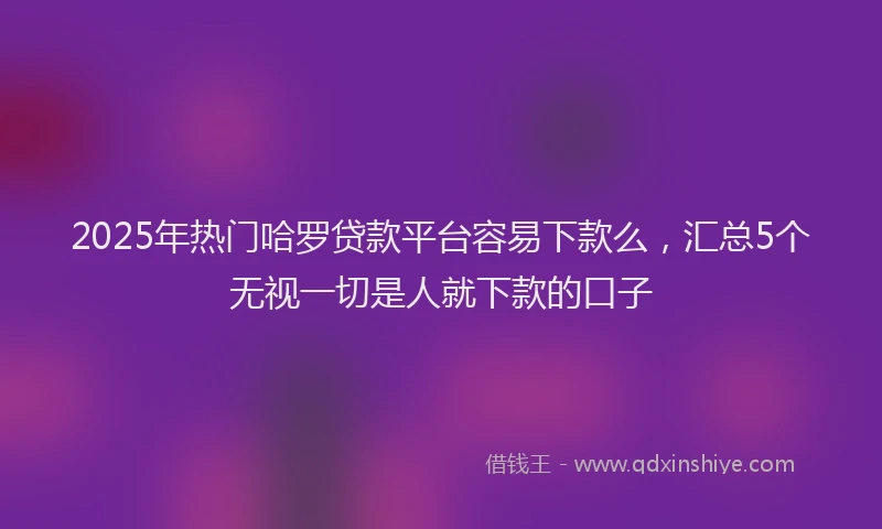 2025年热门哈罗贷款平台容易下款么，汇总5个无视一切是人就下款的口子