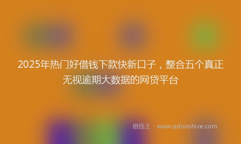 2025年热门好借钱下款快新口子，整合五个真正无视逾期大数据的网贷平台