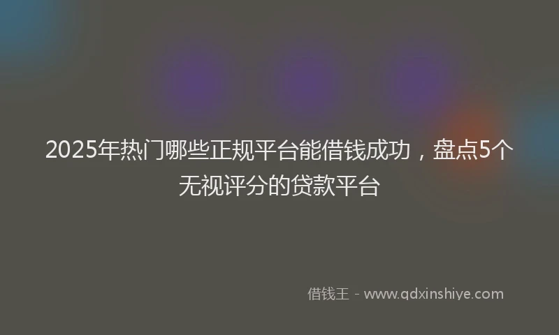 2025年热门哪些正规平台能借钱成功，盘点5个无视评分的贷款平台