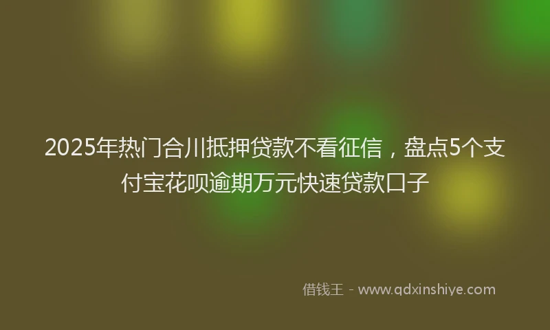 2025年热门合川抵押贷款不看征信，盘点5个支付宝花呗逾期万元快速贷款口子