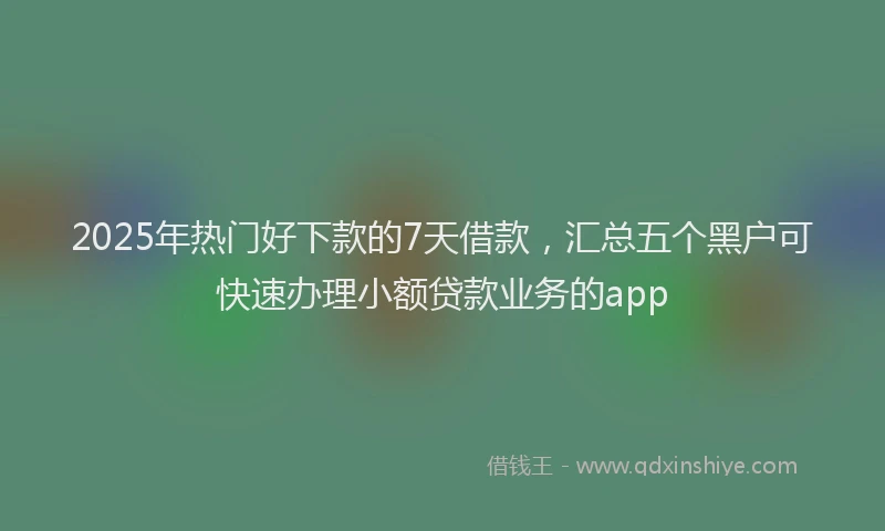 2025年热门好下款的7天借款，汇总五个黑户可快速办理小额贷款业务的app