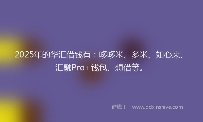 2025年的华汇借钱有：哆哆米、多米、如心来、汇融Pro+钱包、想借等。