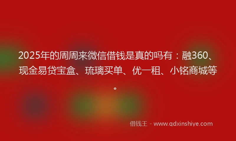 2025年的周周来微信借钱是真的吗有：融360、现金易贷宝盒、琉璃买单、优一租、小铭商城等。