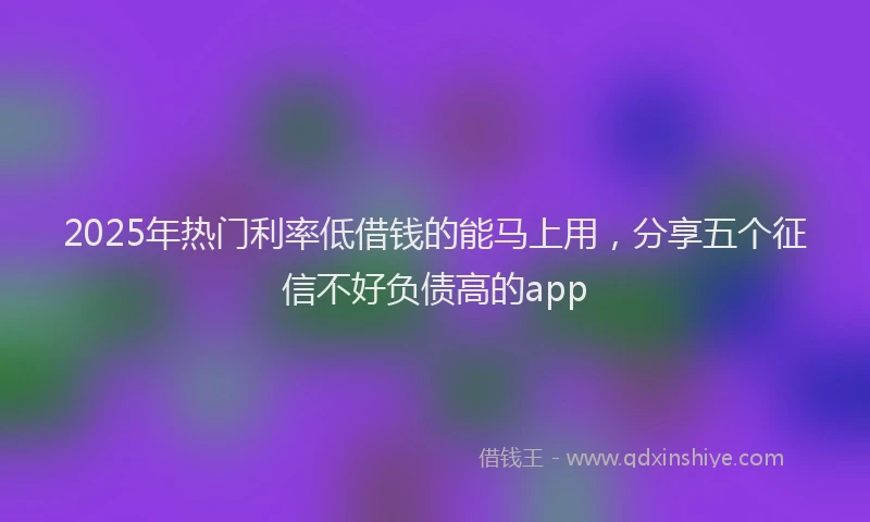 2025年热门利率低借钱的能马上用，分享五个征信不好负债高的app