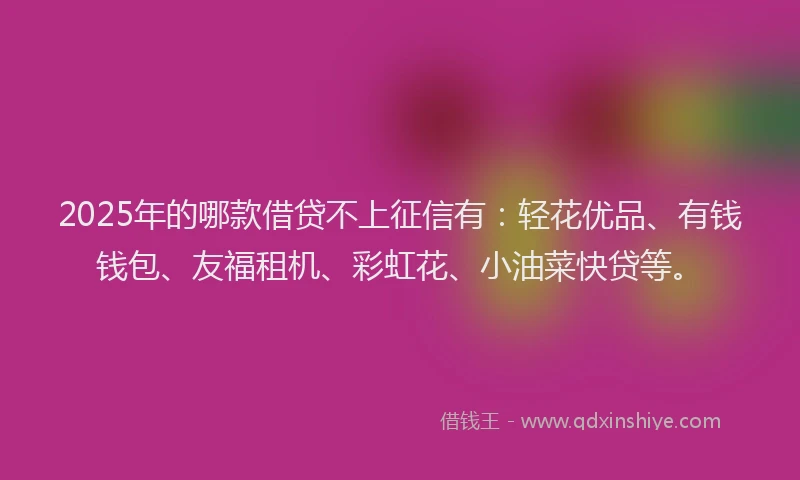 2025年的哪款借贷不上征信有：轻花优品、有钱钱包、友福租机、彩虹花、小油菜快贷等。