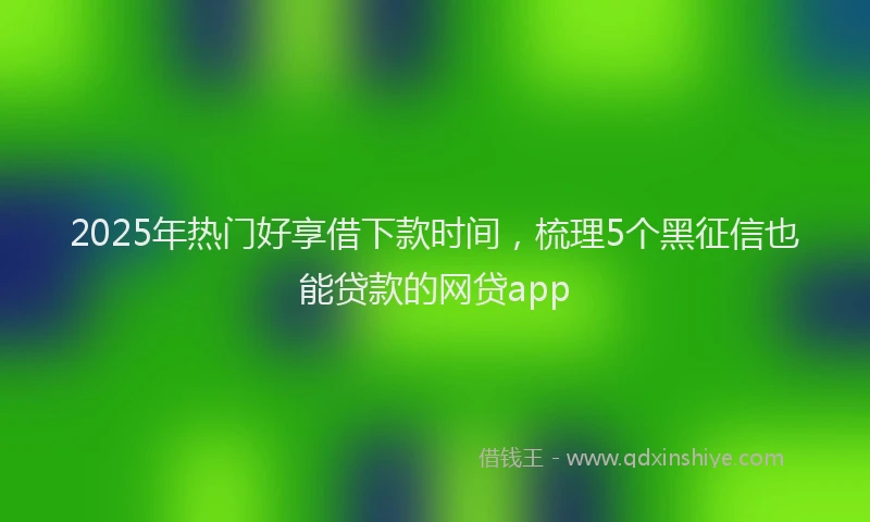 2025年热门好享借下款时间，梳理5个黑征信也能贷款的网贷app