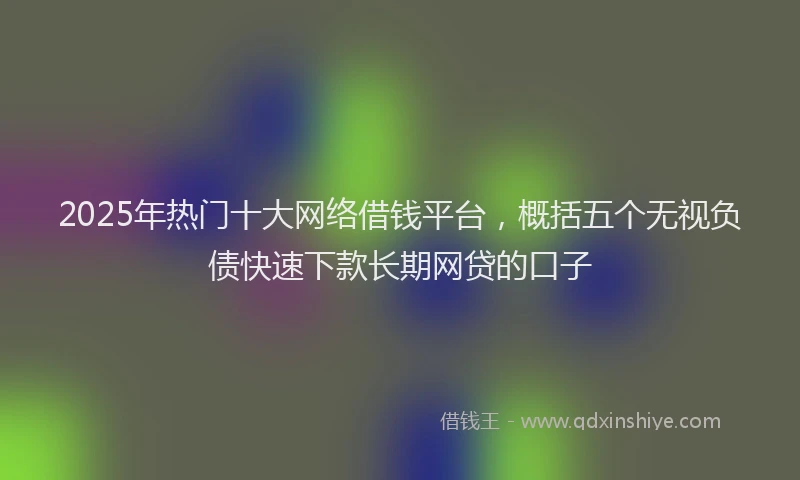 2025年热门十大网络借钱平台，概括五个无视负债快速下款长期网贷的口子
