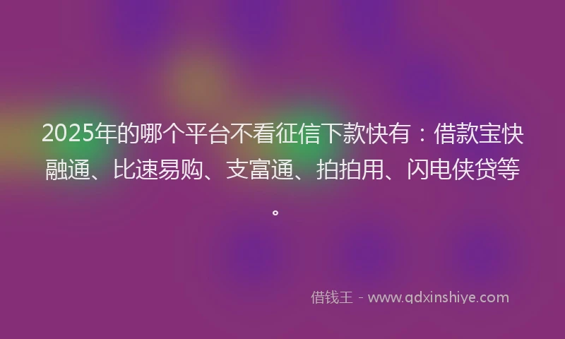 2025年的哪个平台不看征信下款快有：借款宝快融通、比速易购、支富通、拍拍用、闪电侠贷等。
