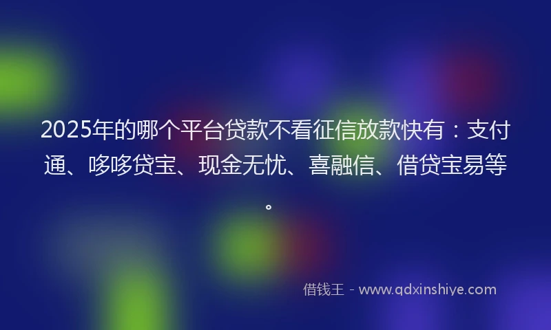 2025年的哪个平台贷款不看征信放款快有：支付通、哆哆贷宝、现金无忧、喜融信、借贷宝易等。