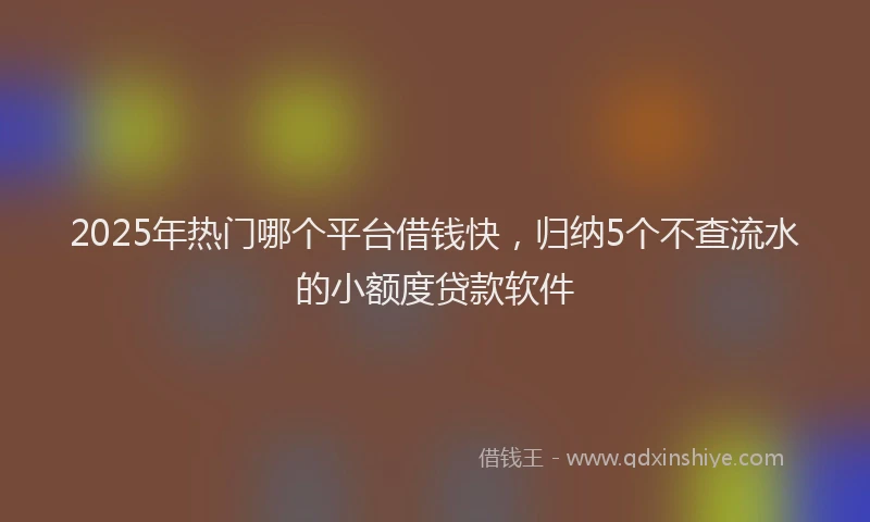 2025年热门哪个平台借钱快，归纳5个不查流水的小额度贷款软件