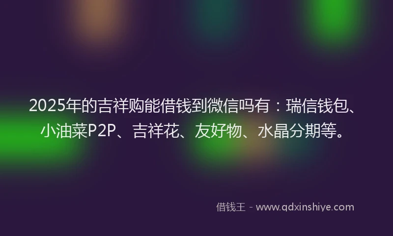2025年的吉祥购能借钱到微信吗有：瑞信钱包、小油菜P2P、吉祥花、友好物、水晶分期等。