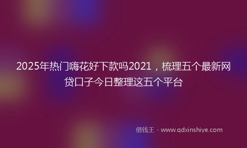 2025年热门嗨花好下款吗2021，梳理五个最新网贷口子今日整理这五个平台