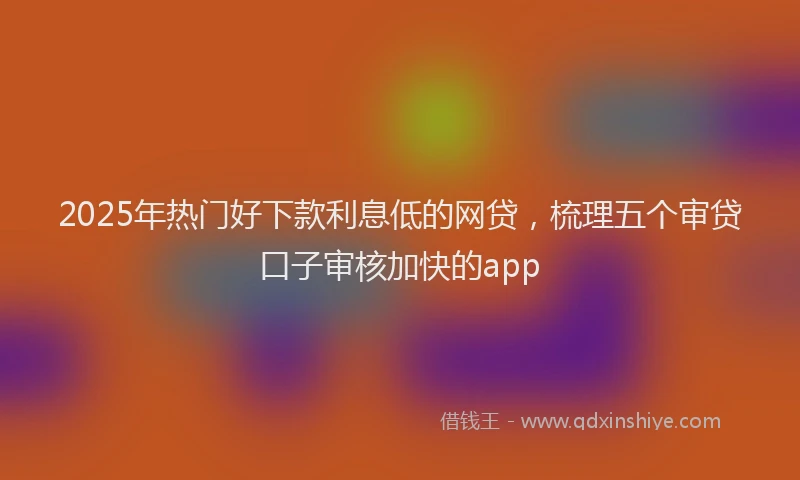 2025年热门好下款利息低的网贷，梳理五个审贷口子审核加快的app