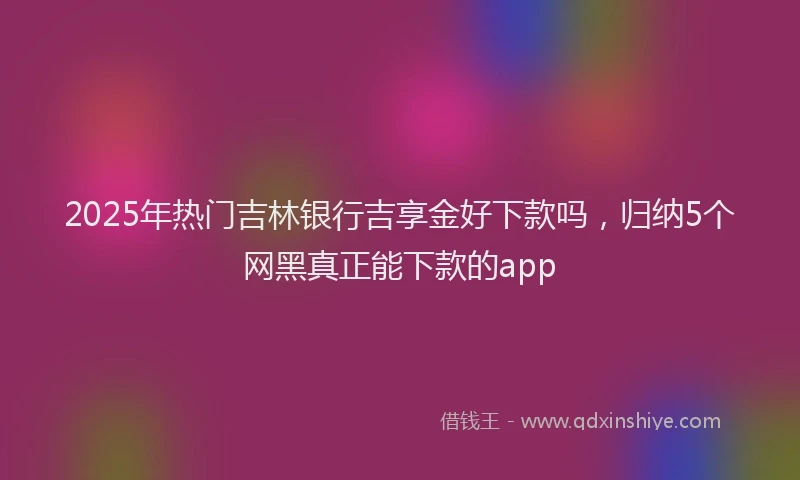 2025年热门吉林银行吉享金好下款吗，归纳5个网黑真正能下款的app