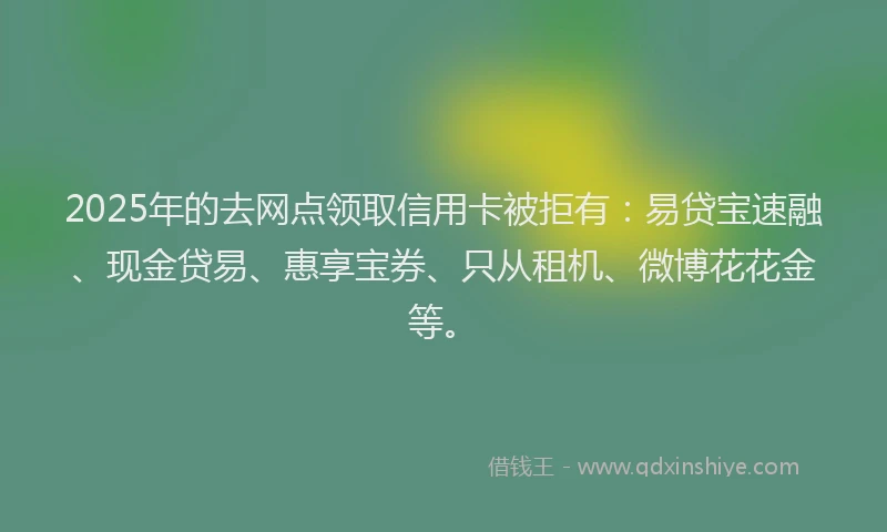 2025年的去网点领取信用卡被拒有：易贷宝速融、现金贷易、惠享宝券、只从租机、微博花花金等。