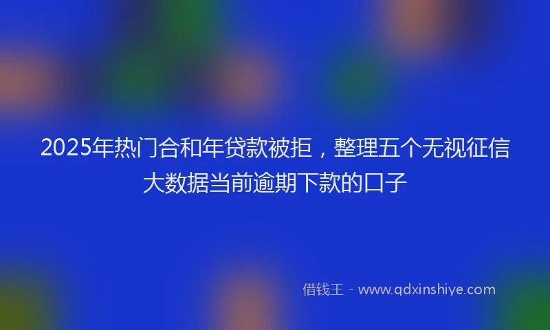 2025年热门合和年贷款被拒，整理五个无视征信大数据当前逾期下款的口子