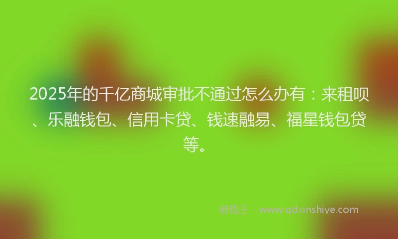 2025年的千亿商城审批不通过怎么办有：来租呗、乐融钱包、信用卡贷、钱速融易、福星钱包贷等。