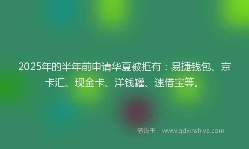 2025年的半年前申请华夏被拒有：易捷钱包、京卡汇、现金卡、洋钱罐、速借宝等。
