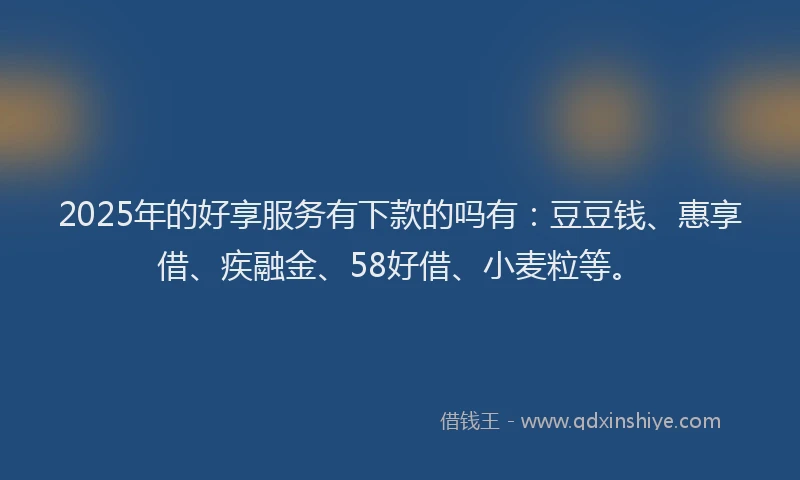 2025年的好享服务有下款的吗有：豆豆钱、惠享借、疾融金、58好借、小麦粒等。